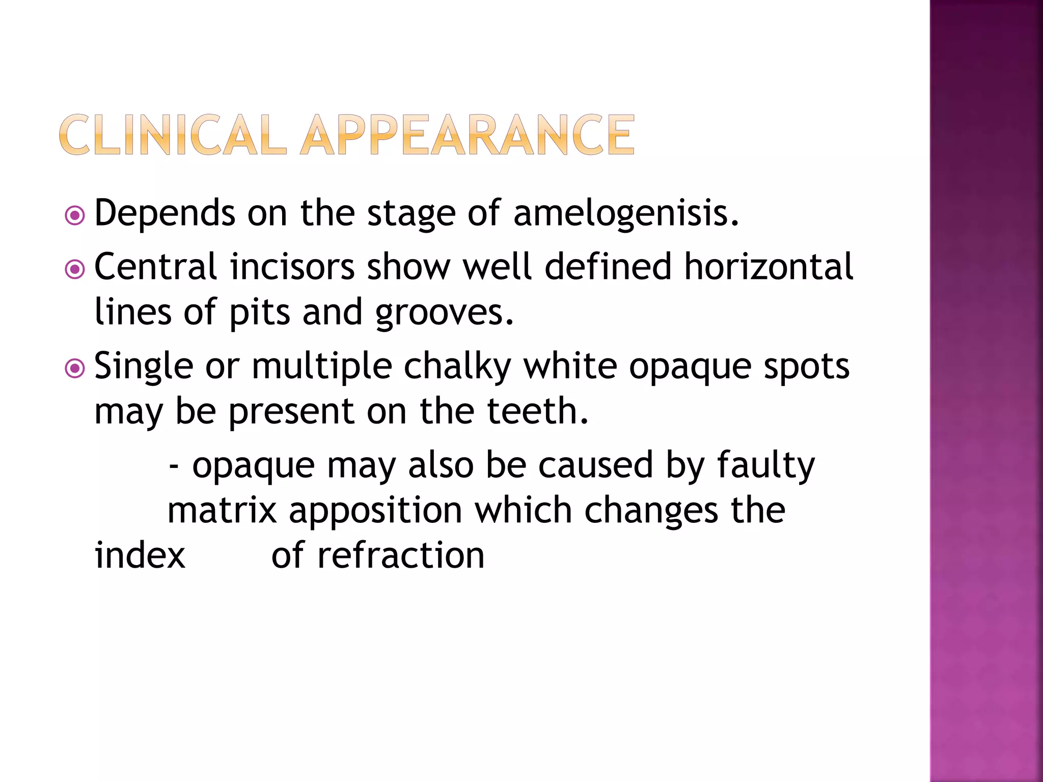  Depends on the stage of amelogenisis. 
 Central incisors show well defined horizontal 
lines of pits and grooves. 
 Single or multiple chalky white opaque spots 
may be present on the teeth. 
- opaque may also be caused by faulty 
matrix apposition which changes the 
index of refraction 
 
