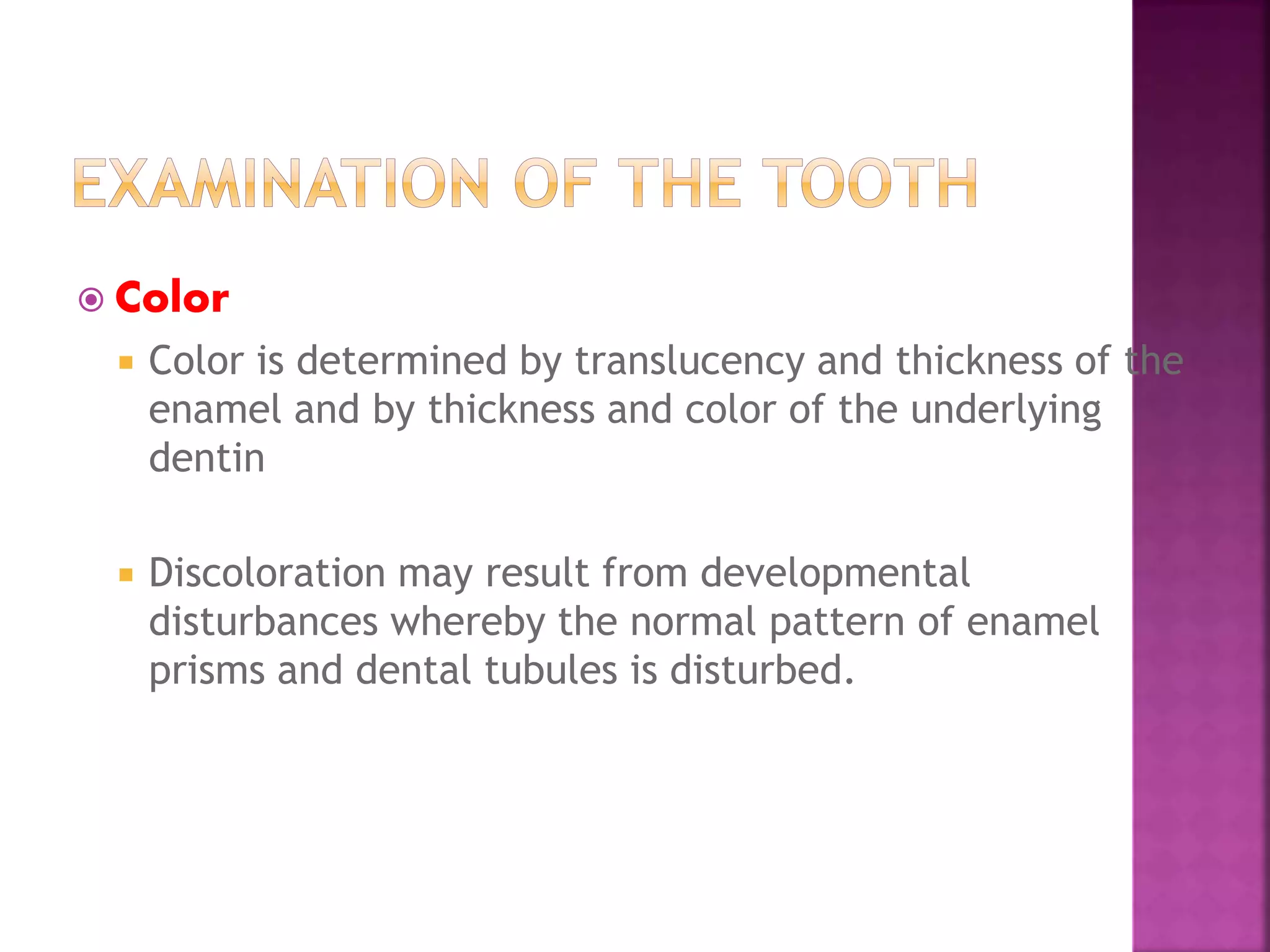  Color 
 Color is determined by translucency and thickness of the 
enamel and by thickness and color of the underlying 
dentin 
 Discoloration may result from developmental 
disturbances whereby the normal pattern of enamel 
prisms and dental tubules is disturbed. 
 