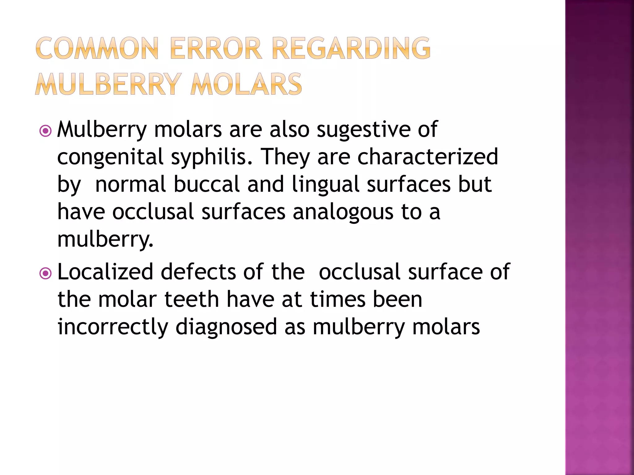  Mulberry molars are also sugestive of 
congenital syphilis. They are characterized 
by normal buccal and lingual surfaces but 
have occlusal surfaces analogous to a 
mulberry. 
 Localized defects of the occlusal surface of 
the molar teeth have at times been 
incorrectly diagnosed as mulberry molars 
 