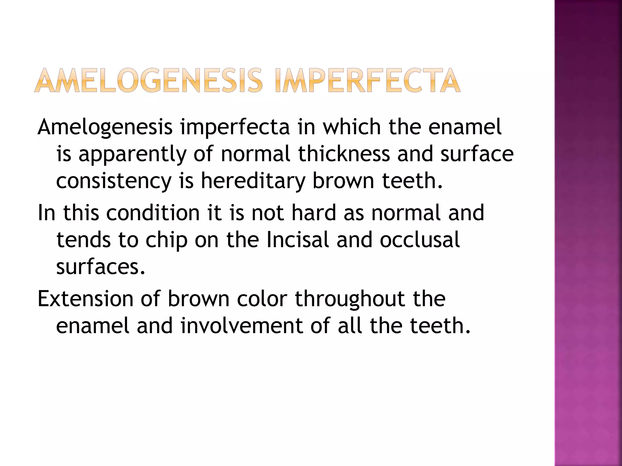 Amelogenesis imperfecta in which the enamel 
is apparently of normal thickness and surface 
consistency is hereditary brown teeth. 
In this condition it is not hard as normal and 
tends to chip on the Incisal and occlusal 
surfaces. 
Extension of brown color throughout the 
enamel and involvement of all the teeth. 
 