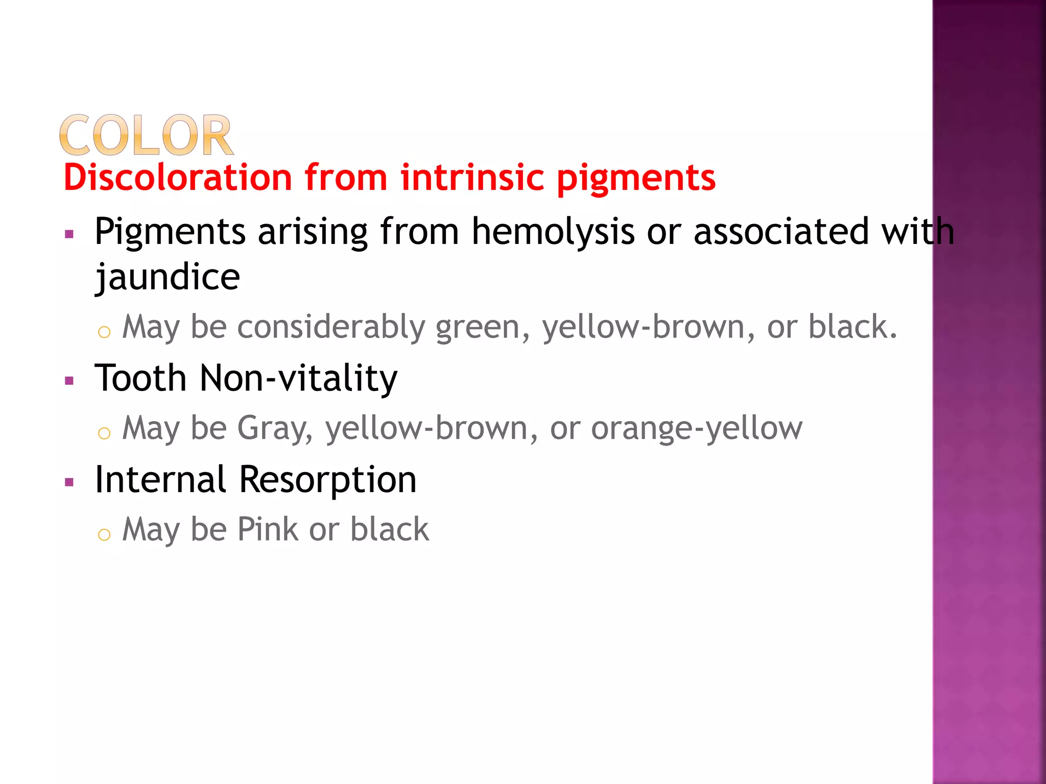 Discoloration from intrinsic pigments 
 Pigments arising from hemolysis or associated with 
jaundice 
o May be considerably green, yellow-brown, or black. 
 Tooth Non-vitality 
o May be Gray, yellow-brown, or orange-yellow 
 Internal Resorption 
o May be Pink or black 
 