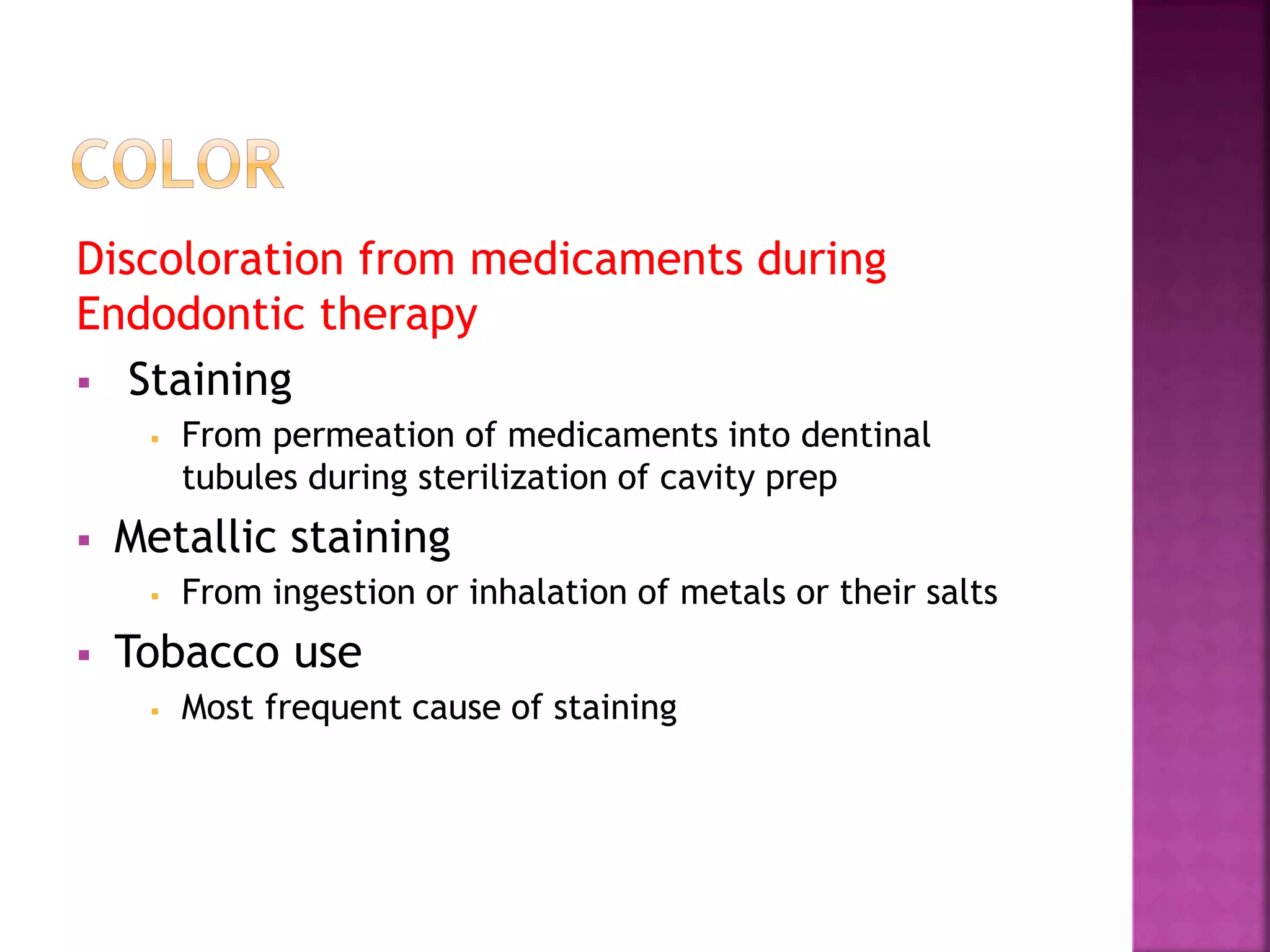 Discoloration from medicaments during 
Endodontic therapy 
 Staining 
 From permeation of medicaments into dentinal 
tubules during sterilization of cavity prep 
 Metallic staining 
 From ingestion or inhalation of metals or their salts 
 Tobacco use 
 Most frequent cause of staining 
 