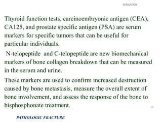 Thyroid function tests, carcinoembryonic antigen (CEA),
CA125, and prostate specific antigen (PSA) are serum
markers for specific tumors that can be useful for
particular individuals.
N-telopeptide and C-telopeptide are new biomechanical
markers of bone collagen breakdown that can be measured
in the serum and urine.
These markers are used to confirm increased destruction
caused by bone metastasis, measure the overall extent of
bone involvement, and assess the response of the bone to
bisphosphonate treatment.
EVALUATION
PATHOLOGIC FRACTURE
10
 