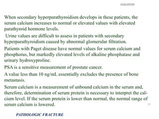 When secondary hyperparathyroidism develops in these patients, the
serum calcium increases to normal or elevated values with elevated
parathyroid hormone levels.
Urine values are difficult to assess in patients with secondary
hyperparathyroidism caused by abnormal glomerular filtration.
Patients with Paget disease have normal values for serum calcium and
phosphorus, but markedly elevated levels of alkaline phosphatase and
urinary hydroxyproline.
PSA is a sensitive measurement of prostate cancer.
A value less than 10 ng/mL essentially excludes the presence of bone
metastasis.
Serum calcium is a measurement of unbound calcium in the serum and,
therefore, determination of serum protein is necessary to interpret the cal-
cium level. If the serum protein is lower than normal, the normal range of
serum calcium is lowered.
EVALUATION
PATHOLOGIC FRACTURE
13
 