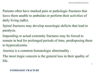 Patients often have marked pain or pathologic fractures that
leave them unable to ambulate or perform their activities of
daily living (adls).
Spinal fractures may develop neurologic deficits that lead to
paralysis.
Impending or actual extremity fractures may be forced to
remain in bed for prolonged periods of time, predisposing them
to hypercalcemia.
Anemia is a common hematologic abnormality .
The most tragic concern is the general loss in their quality of
life.
Associated Medical Problems
PATHOLOGIC FRACTURE
14
 