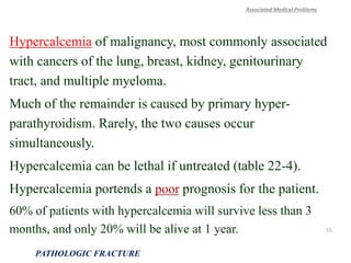 Hypercalcemia of malignancy, most commonly associated
with cancers of the lung, breast, kidney, genitourinary
tract, and multiple myeloma.
Much of the remainder is caused by primary hyper-
parathyroidism. Rarely, the two causes occur
simultaneously.
Hypercalcemia can be lethal if untreated (table 22-4).
Hypercalcemia portends a poor prognosis for the patient.
60% of patients with hypercalcemia will survive less than 3
months, and only 20% will be alive at 1 year.
Associated Medical Problems
PATHOLOGIC FRACTURE
15
 
