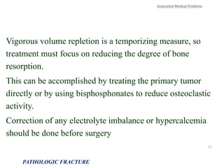 Vigorous volume repletion is a temporizing measure, so
treatment must focus on reducing the degree of bone
resorption.
This can be accomplished by treating the primary tumor
directly or by using bisphosphonates to reduce osteoclastic
activity.
Correction of any electrolyte imbalance or hypercalcemia
should be done before surgery
Associated Medical Problems
PATHOLOGIC FRACTURE
17
 
