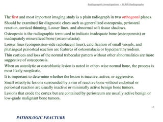 The first and most important imaging study is a plain radiograph in two orthogonal planes.
Should be examined for diagnostic clues such as generalized osteopenia, periosteal
reaction, cortical thinning, Looser lines, and abnormal soft tissue shadows.
Osteopenia is the radiographic term used to indicate inadequate bone (osteoporosis) or
inadequately mineralized bone (osteomalacia).
Looser lines (compression-side radiolucent lines), calcification of small vessels, and
phalangeal periosteal reaction are features of osteomalacia or hyperparathyroidism.
Thin cortices and loss of the normal trabecular pattern without other abnormalities are more
suggestive of osteoporosis.
When an osteolytic or osteoblastic lesion is noted in other- wise normal bone, the process is
most likely neoplastic.
It is important to determine whether the lesion is inactive, active, or aggressive.
Small osteolytic lesions surrounded by a rim of reactive bone without endosteal or
periosteal reaction are usually inactive or minimally active benign bone tumors.
Lesions that erode the cortex but are contained by periosteum are usually active benign or
low-grade malignant bone tumors.
Radiographic Investigations – PLAIN Radiography
PATHOLOGIC FRACTURE
18
 