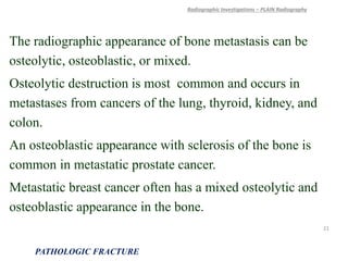 The radiographic appearance of bone metastasis can be
osteolytic, osteoblastic, or mixed.
Osteolytic destruction is most common and occurs in
metastases from cancers of the lung, thyroid, kidney, and
colon.
An osteoblastic appearance with sclerosis of the bone is
common in metastatic prostate cancer.
Metastatic breast cancer often has a mixed osteolytic and
osteoblastic appearance in the bone.
Radiographic Investigations – PLAIN Radiography
PATHOLOGIC FRACTURE
21
 