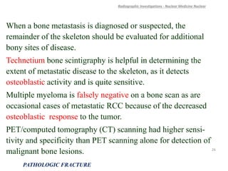 When a bone metastasis is diagnosed or suspected, the
remainder of the skeleton should be evaluated for additional
bony sites of disease.
Technetium bone scintigraphy is helpful in determining the
extent of metastatic disease to the skeleton, as it detects
osteoblastic activity and is quite sensitive.
Multiple myeloma is falsely negative on a bone scan as are
occasional cases of metastatic RCC because of the decreased
osteoblastic response to the tumor.
PET/computed tomography (CT) scanning had higher sensi-
tivity and specificity than PET scanning alone for detection of
malignant bone lesions.
Radiographic Investigations - Nuclear Medicine Nuclear
PATHOLOGIC FRACTURE
26
 