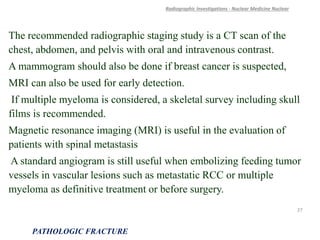 The recommended radiographic staging study is a CT scan of the
chest, abdomen, and pelvis with oral and intravenous contrast.
A mammogram should also be done if breast cancer is suspected,
MRI can also be used for early detection.
If multiple myeloma is considered, a skeletal survey including skull
films is recommended.
Magnetic resonance imaging (MRI) is useful in the evaluation of
patients with spinal metastasis
A standard angiogram is still useful when embolizing feeding tumor
vessels in vascular lesions such as metastatic RCC or multiple
myeloma as definitive treatment or before surgery.
Radiographic Investigations - Nuclear Medicine Nuclear
PATHOLOGIC FRACTURE
27
 
