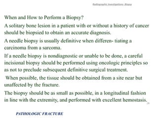 When and How to Perform a Biopsy?
A solitary bone lesion in a patient with or without a history of cancer
should be biopsied to obtain an accurate diagnosis.
A needle biopsy is usually definitive when differen- tiating a
carcinoma from a sarcoma.
If a needle biopsy is nondiagnostic or unable to be done, a careful
incisional biopsy should be performed using oncologic principles so
as not to preclude subsequent definitive surgical treatment.
When possible, the tissue should be obtained from a site near but
unaffected by the fracture.
The biopsy should be as small as possible, in a longitudinal fashion
in line with the extremity, and performed with excellent hemostasis.
Radiographic Investigations- Biopsy
PATHOLOGIC FRACTURE
28
 