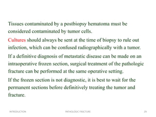 Tissues contaminated by a postbiopsy hematoma must be
considered contaminated by tumor cells.
Cultures should always be sent at the time of biopsy to rule out
infection, which can be confused radiographically with a tumor.
If a definitive diagnosis of metastatic disease can be made on an
intraoperative frozen section, surgical treatment of the pathologic
fracture can be performed at the same operative setting.
If the frozen section is not diagnostic, it is best to wait for the
permanent sections before definitively treating the tumor and
fracture.
INTRODUCTION PATHOLOGIC FRACTURE 29
 
