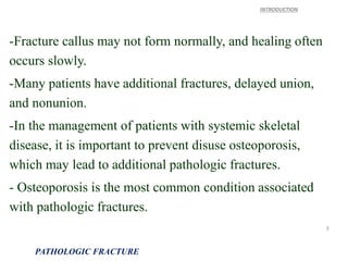 -Fracture callus may not form normally, and healing often
occurs slowly.
-Many patients have additional fractures, delayed union,
and nonunion.
-In the management of patients with systemic skeletal
disease, it is important to prevent disuse osteoporosis,
which may lead to additional pathologic fractures.
- Osteoporosis is the most common condition associated
with pathologic fractures.
INTRODUCTION
PATHOLOGIC FRACTURE
3
 
