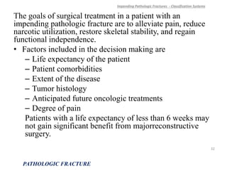 The goals of surgical treatment in a patient with an
impending pathologic fracture are to alleviate pain, reduce
narcotic utilization, restore skeletal stability, and regain
functional independence.
• Factors included in the decision making are
– Life expectancy of the patient
– Patient comorbidities
– Extent of the disease
– Tumor histology
– Anticipated future oncologic treatments
– Degree of pain
Patients with a life expectancy of less than 6 weeks may
not gain significant benefit from majorreconstructive
surgery.
Impending Pathologic Fractures - Classification Systems
PATHOLOGIC FRACTURE
32
 