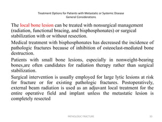 Treatment Options for Patients with Metastatic or Systemic Disease
General Considerations
The local bone lesion can be treated with nonsurgical management
(radiation, functional bracing, and bisphosphonates) or surgical
stabilization with or without resection.
Medical treatment with bisphosphonates has decreased the incidence of
pathologic fractures because of inhibition of osteoclast-mediated bone
destruction.
Patients with small bone lesions, especially in nonweight-bearing
bones,are often candidates for radiation therapy rather than surgical
stabilization.
Surgical intervention is usually employed for large lytic lesions at risk
for fracture or for existing pathologic fractures. Postoperatively,
external beam radiation is used as an adjuvant local treatment for the
entire operative field and implant unless the metastatic lesion is
completely resected
PATHOLOGIC FRACTURE 33
 
