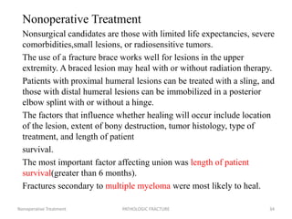 Nonoperative Treatment
Nonsurgical candidates are those with limited life expectancies, severe
comorbidities,small lesions, or radiosensitive tumors.
The use of a fracture brace works well for lesions in the upper
extremity. A braced lesion may heal with or without radiation therapy.
Patients with proximal humeral lesions can be treated with a sling, and
those with distal humeral lesions can be immobilized in a posterior
elbow splint with or without a hinge.
The factors that influence whether healing will occur include location
of the lesion, extent of bony destruction, tumor histology, type of
treatment, and length of patient
survival.
The most important factor affecting union was length of patient
survival(greater than 6 months).
Fractures secondary to multiple myeloma were most likely to heal.
Nonoperative Treatment PATHOLOGIC FRACTURE 34
 