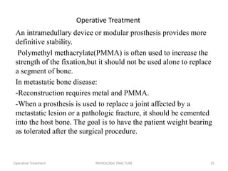 Operative Treatment
An intramedullary device or modular prosthesis provides more
definitive stability.
Polymethyl methacrylate(PMMA) is often used to increase the
strength of the fixation,but it should not be used alone to replace
a segment of bone.
In metastatic bone disease:
-Reconstruction requires metal and PMMA.
-When a prosthesis is used to replace a joint affected by a
metastatic lesion or a pathologic fracture, it should be cemented
into the host bone. The goal is to have the patient weight bearing
as tolerated after the surgical procedure.
Operative Treatment PATHOLOGIC FRACTURE 35
 