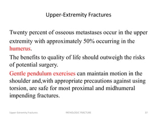 Upper-Extremity Fractures
Twenty percent of osseous metastases occur in the upper
extremity with approximately 50% occurring in the
humerus.
The benefits to quality of life should outweigh the risks
of potential surgery.
Gentle pendulum exercises can maintain motion in the
shoulder and,with appropriate precautions against using
torsion, are safe for most proximal and midhumeral
impending fractures.
Upper-Extremity Fractures PATHOLOGIC FRACTURE 37
 