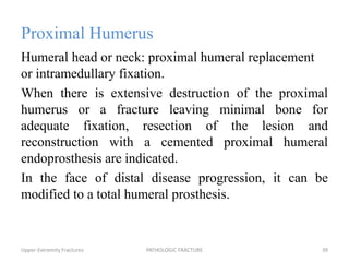 Proximal Humerus
Humeral head or neck: proximal humeral replacement
or intramedullary fixation.
When there is extensive destruction of the proximal
humerus or a fracture leaving minimal bone for
adequate fixation, resection of the lesion and
reconstruction with a cemented proximal humeral
endoprosthesis are indicated.
In the face of distal disease progression, it can be
modified to a total humeral prosthesis.
Upper-Extremity Fractures PATHOLOGIC FRACTURE 39
 