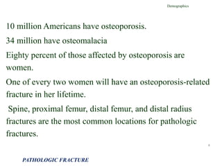 10 million Americans have osteoporosis.
34 million have osteomalacia
Eighty percent of those affected by osteoporosis are
women.
One of every two women will have an osteoporosis-related
fracture in her lifetime.
Spine, proximal femur, distal femur, and distal radius
fractures are the most common locations for pathologic
fractures.
Demographics
PATHOLOGIC FRACTURE
4
 
