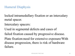 Humeral Diaphysis
locked intramedullary fixation or an intercalary
metal spacer.
Intercalary spacers:
Used in segmental defects and cases of
failed fixation caused by progressive disease.
Plate fixation:need for extensive exposure/With
disease progression, there is risk of hardware
failure.
PATHOLOGIC FRACTURE 41
 