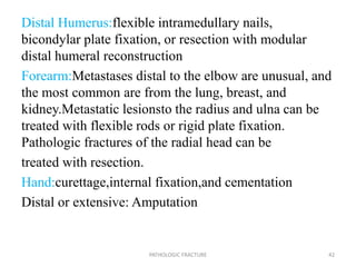 Distal Humerus:flexible intramedullary nails,
bicondylar plate fixation, or resection with modular
distal humeral reconstruction
Forearm:Metastases distal to the elbow are unusual, and
the most common are from the lung, breast, and
kidney.Metastatic lesionsto the radius and ulna can be
treated with flexible rods or rigid plate fixation.
Pathologic fractures of the radial head can be
treated with resection.
Hand:curettage,internal fixation,and cementation
Distal or extensive: Amputation
PATHOLOGIC FRACTURE 42
 