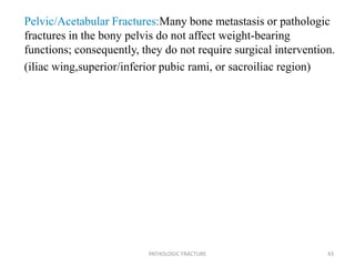 Pelvic/Acetabular Fractures:Many bone metastasis or pathologic
fractures in the bony pelvis do not affect weight-bearing
functions; consequently, they do not require surgical intervention.
(iliac wing,superior/inferior pubic rami, or sacroiliac region)
PATHOLOGIC FRACTURE 43
 