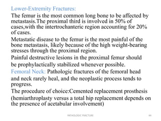 Lower-Extremity Fractures:
The femur is the most common long bone to be affected by
metastasis.The proximal third is involved in 50% of
cases,with the intertrochanteric region accounting for 20%
of cases.
Metastatic disease to the femur is the most painful of the
bone metastasis, likely because of the high weight-bearing
stresses through the proximal region.
Painful destructive lesions in the proximal femur should
be prophylactically stabilized whenever possible.
Femoral Neck: Pathologic fractures of the femoral head
and neck rarely heal, and the neoplastic process tends to
progress.
The procedure of choice:Cemented replacement prosthesis
(hemiarthroplasty versus a total hip replacement depends on
the presence of acetabular involvement)
PATHOLOGIC FRACTURE 44
 