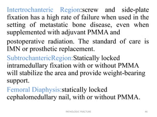 Intertrochanteric Region:screw and side-plate
fixation has a high rate of failure when used in the
setting of metastatic bone disease, even when
supplemented with adjuvant PMMA and
postoperative radiation. The standard of care is
IMN or prosthetic replacement.
SubtrochantericRegion:Statically locked
intramedullary fixation with or without PMMA
will stabilize the area and provide weight-bearing
support.
Femoral Diaphysis:statically locked
cephalomedullary nail, with or without PMMA.
PATHOLOGIC FRACTURE 46
 