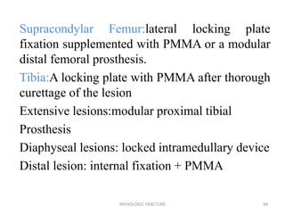 Supracondylar Femur:lateral locking plate
fixation supplemented with PMMA or a modular
distal femoral prosthesis.
Tibia:A locking plate with PMMA after thorough
curettage of the lesion
Extensive lesions:modular proximal tibial
Prosthesis
Diaphyseal lesions: locked intramedullary device
Distal lesion: internal fixation + PMMA
PATHOLOGIC FRACTURE 48
 