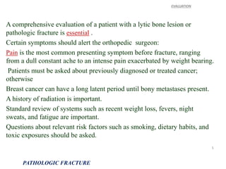 A comprehensive evaluation of a patient with a lytic bone lesion or
pathologic fracture is essential .
Certain symptoms should alert the orthopedic surgeon:
Pain is the most common presenting symptom before fracture, ranging
from a dull constant ache to an intense pain exacerbated by weight bearing.
Patients must be asked about previously diagnosed or treated cancer;
otherwise
Breast cancer can have a long latent period until bony metastases present.
A history of radiation is important.
Standard review of systems such as recent weight loss, fevers, night
sweats, and fatigue are important.
Questions about relevant risk factors such as smoking, dietary habits, and
toxic exposures should be asked.
EVALUATION
PATHOLOGIC FRACTURE
5
 