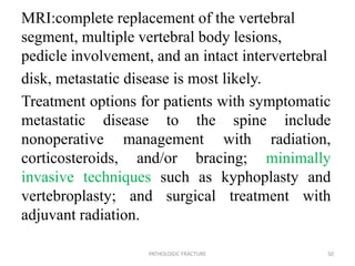 MRI:complete replacement of the vertebral
segment, multiple vertebral body lesions,
pedicle involvement, and an intact intervertebral
disk, metastatic disease is most likely.
Treatment options for patients with symptomatic
metastatic disease to the spine include
nonoperative management with radiation,
corticosteroids, and/or bracing; minimally
invasive techniques such as kyphoplasty and
vertebroplasty; and surgical treatment with
adjuvant radiation.
PATHOLOGIC FRACTURE 50
 