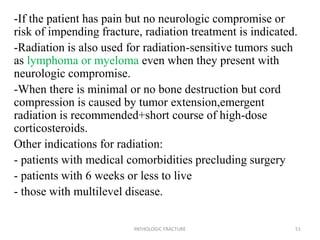 -If the patient has pain but no neurologic compromise or
risk of impending fracture, radiation treatment is indicated.
-Radiation is also used for radiation-sensitive tumors such
as lymphoma or myeloma even when they present with
neurologic compromise.
-When there is minimal or no bone destruction but cord
compression is caused by tumor extension,emergent
radiation is recommended+short course of high-dose
corticosteroids.
Other indications for radiation:
- patients with medical comorbidities precluding surgery
- patients with 6 weeks or less to live
- those with multilevel disease.
PATHOLOGIC FRACTURE 51
 