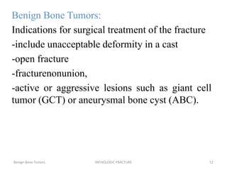 Benign Bone Tumors:
Indications for surgical treatment of the fracture
-include unacceptable deformity in a cast
-open fracture
-fracturenonunion,
-active or aggressive lesions such as giant cell
tumor (GCT) or aneurysmal bone cyst (ABC).
Benign Bone Tumors PATHOLOGIC FRACTURE 52
 