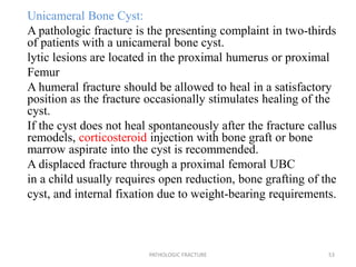 Unicameral Bone Cyst:
A pathologic fracture is the presenting complaint in two-thirds
of patients with a unicameral bone cyst.
lytic lesions are located in the proximal humerus or proximal
Femur
A humeral fracture should be allowed to heal in a satisfactory
position as the fracture occasionally stimulates healing of the
cyst.
If the cyst does not heal spontaneously after the fracture callus
remodels, corticosteroid injection with bone graft or bone
marrow aspirate into the cyst is recommended.
A displaced fracture through a proximal femoral UBC
in a child usually requires open reduction, bone grafting of the
cyst, and internal fixation due to weight-bearing requirements.
PATHOLOGIC FRACTURE 53
 