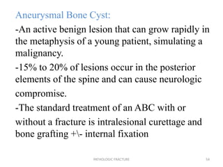 Aneurysmal Bone Cyst:
-An active benign lesion that can grow rapidly in
the metaphysis of a young patient, simulating a
malignancy.
-15% to 20% of lesions occur in the posterior
elements of the spine and can cause neurologic
compromise.
-The standard treatment of an ABC with or
without a fracture is intralesional curettage and
bone grafting +- internal fixation
PATHOLOGIC FRACTURE 54
 