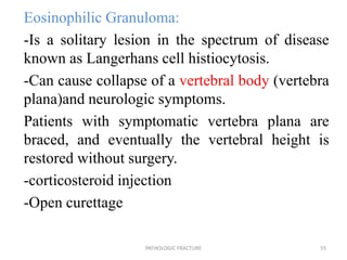 Eosinophilic Granuloma:
-Is a solitary lesion in the spectrum of disease
known as Langerhans cell histiocytosis.
-Can cause collapse of a vertebral body (vertebra
plana)and neurologic symptoms.
Patients with symptomatic vertebra plana are
braced, and eventually the vertebral height is
restored without surgery.
-corticosteroid injection
-Open curettage
PATHOLOGIC FRACTURE 55
 