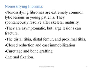Nonossifying Fibroma:
-Nonossifying fibromas are extremely common
lytic lesions in young patients. They
spontaneously resolve after skeletal maturity.
-They are asymptomatic, but large lesions can
fracture.
-The distal tibia, distal femur, and proximal tibia.
-Closed reduction and cast immobilization
-Curettage and bone grafting
-Internal fixation.
PATHOLOGIC FRACTURE 56
 