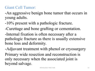 Giant Cell Tumor:
-An aggressive benign bone tumor that occurs in
young adults.
-10% present with a pathologic fracture.
-Curettage and bone grafting or cementation.
-Internal fixation is often necessary after a
pathologic fracture as there is usually extensive
bone loss and deformity.
-Adjuvant treatment with phenol or cryosurgery
Primary wide resection and reconstruction is
only necessary when the associated joint is
beyond salvage.
PATHOLOGIC FRACTURE 57
 