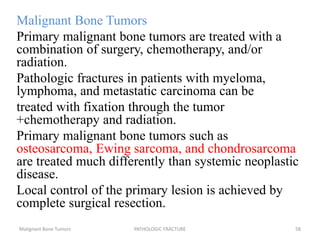 Malignant Bone Tumors
Primary malignant bone tumors are treated with a
combination of surgery, chemotherapy, and/or
radiation.
Pathologic fractures in patients with myeloma,
lymphoma, and metastatic carcinoma can be
treated with fixation through the tumor
+chemotherapy and radiation.
Primary malignant bone tumors such as
osteosarcoma, Ewing sarcoma, and chondrosarcoma
are treated much differently than systemic neoplastic
disease.
Local control of the primary lesion is achieved by
complete surgical resection.
Malignant Bone Tumors PATHOLOGIC FRACTURE 58
 
