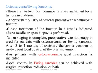 Osteosarcoma/Ewing Sarcoma:
-These are the two most common primary malignant bone
tumors in children.
- Approximately 10% of patients present with a pathologic
fracture.
-Closed treatment of the fracture in a cast is indicated
after a needle or open biopsy is performed.
-When staging is complete, preoperative chemotherapy is
used for patients with osteosarcoma or Ewing sarcoma.
After 3 to 4 months of systemic therapy, a decision is
made about local control of the primary tumor.
-For patients with osteosarcoma,surgical resection is
indicated.
-Local control in Ewing sarcoma can be achieved with
surgical resection, radiation, or both.
Malignant Bone Tumors PATHOLOGIC FRACTURE 60
 