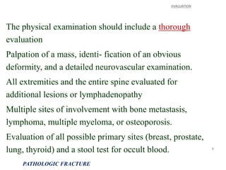 The physical examination should include a thorough
evaluation
Palpation of a mass, identi- fication of an obvious
deformity, and a detailed neurovascular examination.
All extremities and the entire spine evaluated for
additional lesions or lymphadenopathy
Multiple sites of involvement with bone metastasis,
lymphoma, multiple myeloma, or osteoporosis.
Evaluation of all possible primary sites (breast, prostate,
lung, thyroid) and a stool test for occult blood.
EVALUATION
PATHOLOGIC FRACTURE
8
 