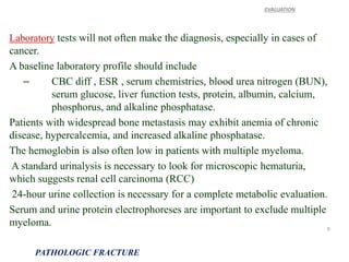 Laboratory tests will not often make the diagnosis, especially in cases of
cancer.
A baseline laboratory profile should include
– CBC diff , ESR , serum chemistries, blood urea nitrogen (BUN),
serum glucose, liver function tests, protein, albumin, calcium,
phosphorus, and alkaline phosphatase.
Patients with widespread bone metastasis may exhibit anemia of chronic
disease, hypercalcemia, and increased alkaline phosphatase.
The hemoglobin is also often low in patients with multiple myeloma.
A standard urinalysis is necessary to look for microscopic hematuria,
which suggests renal cell carcinoma (RCC)
24-hour urine collection is necessary for a complete metabolic evaluation.
Serum and urine protein electrophoreses are important to exclude multiple
myeloma.
EVALUATION
PATHOLOGIC FRACTURE
9
 