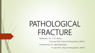PATHOLOGICAL
FRACTURE
Moderator – Dr. A. K. Sipani
Prof and HOD, Dept of Orthopaedics, SMCH
Presented by- Dr. Ujjal Rajbangshi
1st year PGT, Dept of Orthopaedics, SMCH
 