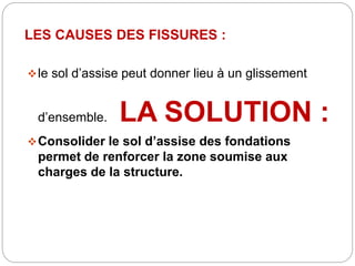 LES CAUSES DES FISSURES :
le sol d’assise peut donner lieu à un glissement
d’ensemble. LA SOLUTION :
Consolider le sol d’assise des fondations
permet de renforcer la zone soumise aux
charges de la structure.
 