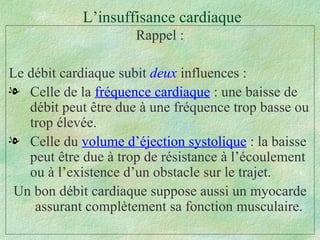 L’insuffisance cardiaque Rappel : Le débit cardiaque subit  deux  influences : Celle de la  fréquence cardiaque  : une baisse de débit peut être due à une fréquence trop basse ou trop élevée. Celle du  volume d’éjection systolique  : la baisse peut être due à trop de résistance à l’écoulement ou à l’existence d’un obstacle sur le trajet. Un bon débit cardiaque suppose aussi un myocarde assurant complètement sa fonction musculaire.  