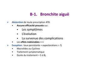  Abstention de toute prescription ATB:
• Aucune efficacité prouvée sur:
 Les symptômes
 L’évolution
 La survenue des complications
• Les effets indésirables +++
 Exception : toux persistante + expectorations > 7j
• Macrolides ou Cyclines
• Traitement symptomatique
• Durée du traitement = 5 à 8j.
B-1. Bronchite aiguë
 