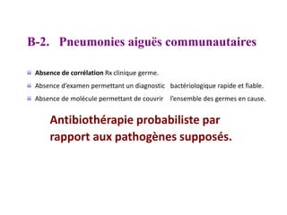 B-2. Pneumonies aiguës communautaires
Absence de corrélation Rx clinique germe.
Absence d’examen permettant un diagnostic bactériologique rapide et fiable.
Absence de molécule permettant de couvrir l’ensemble des germes en cause.
Antibiothérapie probabiliste par
rapport aux pathogènes supposés.
 