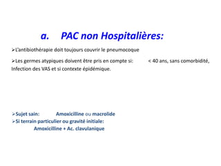 L’antibiothérapie doit toujours couvrir le pneumocoque
Les germes atypiques doivent être pris en compte si: < 40 ans, sans comorbidité,
Infection des VAS et si contexte épidémique.
Sujet sain: Amoxicilline ou macrolide
Si terrain particulier ou gravité initiale:
Amoxicilline + Ac. clavulanique
a. PAC non Hospitalières:
 